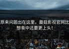 原来问题出在这里，蘑菇影视官网比想象中还要更上头！