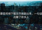 蘑菇视频下载突然被翻出来，一句话点醒了很多人