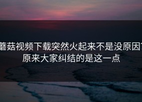 蘑菇视频下载突然火起来不是没原因？原来大家纠结的是这一点