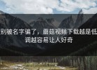 别被名字骗了，蘑菇视频下载越是低调越容易让人好奇