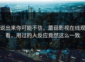 说出来你可能不信，蘑菇影视在线观看，用过的人反应竟然这么一致