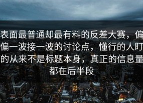 表面最普通却最有料的反差大赛，偏偏一波接一波的讨论点，懂行的人盯的从来不是标题本身，真正的信息量都在后半段