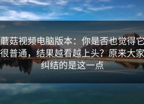 蘑菇视频电脑版本：你是否也觉得它很普通，结果越看越上头？原来大家纠结的是这一点