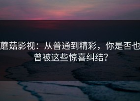 蘑菇影视：从普通到精彩，你是否也曾被这些惊喜纠结？