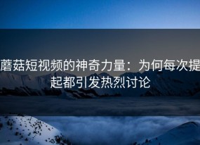蘑菇短视频的神奇力量：为何每次提起都引发热烈讨论