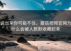 说出来你可能不信，蘑菇视频官网为什么会被人默默收藏起来