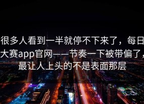 很多人看到一半就停不下来了，每日大赛app官网——节奏一下被带偏了，最让人上头的不是表面那层