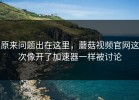 原来问题出在这里，蘑菇视频官网这次像开了加速器一样被讨论