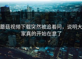蘑菇视频下载突然被追着问，说明大家真的开始在意了