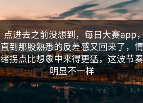 点进去之前没想到，每日大赛app，直到那股熟悉的反差感又回来了，情绪拐点比想象中来得更猛，这波节奏明显不一样