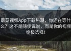 蘑菇视频App下载热潮，你还在等什么？这不是随便说说，而是你的视频终极选择！