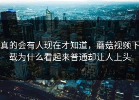 真的会有人现在才知道，蘑菇视频下载为什么看起来普通却让人上头