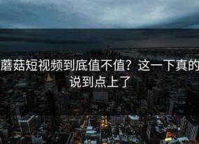 蘑菇短视频到底值不值？这一下真的说到点上了