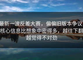 最新一波反差大赛，偏偏旧版本争议，核心信息比想象中密得多，越往下翻越觉得不对劲