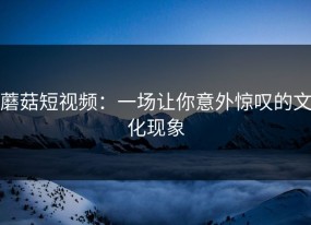 蘑菇短视频：一场让你意外惊叹的文化现象