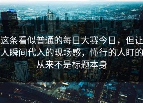 这条看似普通的每日大赛今日，但让人瞬间代入的现场感，懂行的人盯的从来不是标题本身