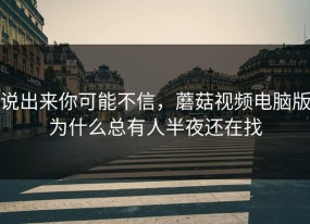 说出来你可能不信，蘑菇视频电脑版为什么总有人半夜还在找