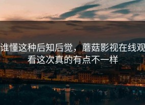 谁懂这种后知后觉，蘑菇影视在线观看这次真的有点不一样
