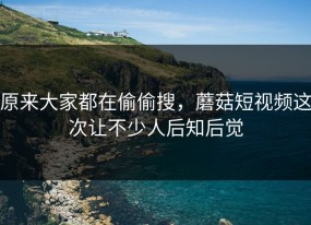 原来大家都在偷偷搜，蘑菇短视频这次让不少人后知后觉