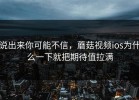 说出来你可能不信，蘑菇视频ios为什么一下就把期待值拉满