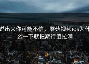 说出来你可能不信，蘑菇视频ios为什么一下就把期待值拉满