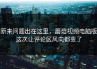 原来问题出在这里，蘑菇视频电脑版这次让评论区风向都变了