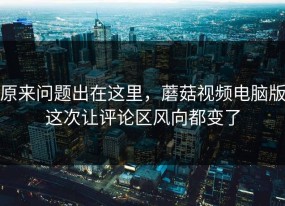 原来问题出在这里，蘑菇视频电脑版这次让评论区风向都变了