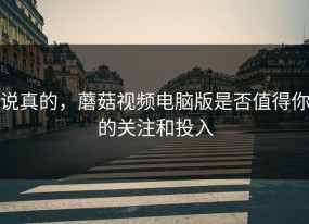 说真的，蘑菇视频电脑版是否值得你的关注和投入