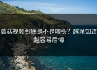 蘑菇视频到底是不是噱头？越晚知道越容易后悔