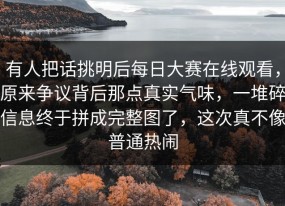 有人把话挑明后每日大赛在线观看，原来争议背后那点真实气味，一堆碎信息终于拼成完整图了，这次真不像普通热闹