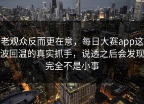 老观众反而更在意，每日大赛app这波回温的真实抓手，说透之后会发现完全不是小事