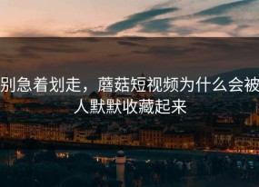 别急着划走，蘑菇短视频为什么会被人默默收藏起来