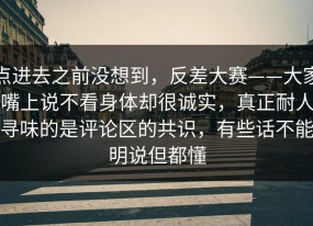 点进去之前没想到，反差大赛——大家嘴上说不看身体却很诚实，真正耐人寻味的是评论区的共识，有些话不能明说但都懂