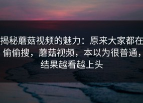 揭秘蘑菇视频的魅力：原来大家都在偷偷搜，蘑菇视频，本以为很普通，结果越看越上头
