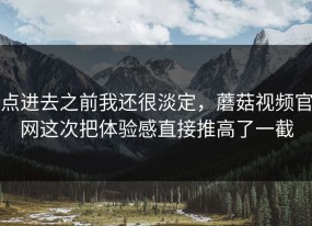 点进去之前我还很淡定，蘑菇视频官网这次把体验感直接推高了一截