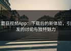 蘑菇视频App：下载后的新体验，引发的讨论与独特魅力