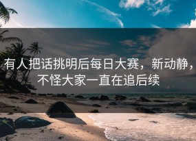 有人把话挑明后每日大赛，新动静，不怪大家一直在追后续