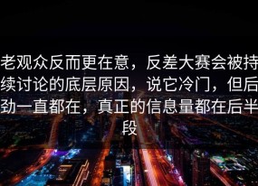 老观众反而更在意，反差大赛会被持续讨论的底层原因，说它冷门，但后劲一直都在，真正的信息量都在后半段
