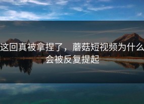 这回真被拿捏了，蘑菇短视频为什么会被反复提起