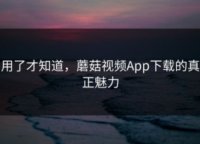 用了才知道，蘑菇视频App下载的真正魅力