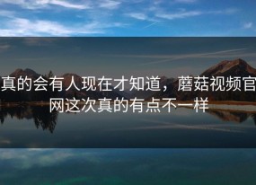 真的会有人现在才知道，蘑菇视频官网这次真的有点不一样