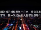 刚刷到的时候我还不在意，蘑菇视频官网，第一次接触的人最容易忽略什么