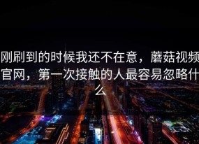 刚刷到的时候我还不在意，蘑菇视频官网，第一次接触的人最容易忽略什么