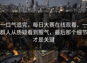 一口气追完，每日大赛在线观看，一群人从质疑看到服气，最后那个细节才是关键