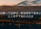 结果一下没停住，蘑菇视频下载真正让人停不下来的点在这