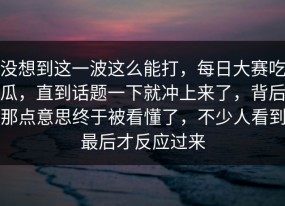 没想到这一波这么能打，每日大赛吃瓜，直到话题一下就冲上来了，背后那点意思终于被看懂了，不少人看到最后才反应过来