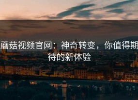 蘑菇视频官网：神奇转变，你值得期待的新体验