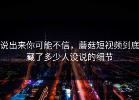 说出来你可能不信，蘑菇短视频到底藏了多少人没说的细节
