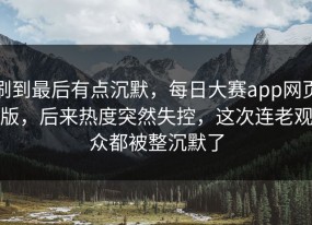 刷到最后有点沉默，每日大赛app网页版，后来热度突然失控，这次连老观众都被整沉默了