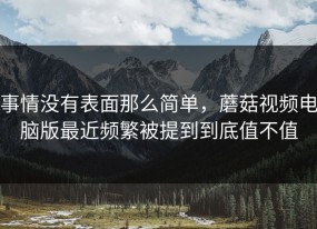 事情没有表面那么简单，蘑菇视频电脑版最近频繁被提到到底值不值